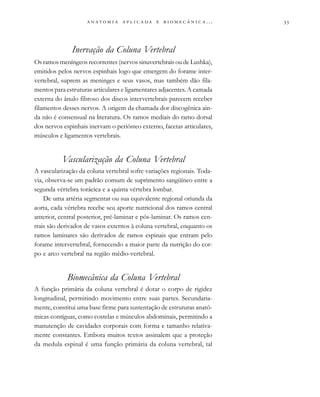                          . . .
Inervação da Coluna Vertebral
Os ramos meníngeos recorrentes (nervos sinuvertebrais ou de Lushka),
emitidos pelos nervos espinhais logo que emergem do forame inter-
vertebral, suprem as meninges e seus vasos, mas também dão fila-
mentos para estruturas articulares e ligamentares adjacentes. A camada
externa do ânulo fibroso dos discos intervertebrais parecem receber
filamentos desses nervos. A origem da chamada dor discogênica ain-
da não é consensual na literatura. Os ramos mediais do ramo dorsal
dos nervos espinhais inervam o periósteo externo, facetas articulares,
músculos e ligamentos vertebrais.
Vascularização da Coluna Vertebral
A vascularização da coluna vertebral sofre variações regionais. Toda-
via, observa-se um padrão comum de suprimento sangüíneo entre a
segunda vértebra torácica e a quinta vértebra lombar.
De uma artéria segmentar ou sua equivalente regional oriunda da
aorta, cada vértebra recebe seu aporte nutricional dos ramos central
anterior, central posterior, pré-laminar e pós-laminar. Os ramos cen-
trais são derivados de vasos externos à coluna vertebral, enquanto os
ramos laminares são derivados de ramos espinais que entram pelo
forame intervertebral, fornecendo a maior parte da nutrição do cor-
po e arco vertebral na região médio-vertebral.
Biomecânica da Coluna Vertebral
A função primária da coluna vertebral é dotar o corpo de rigidez
longitudinal, permitindo movimento entre suas partes. Secundaria-
mente, constitui uma base firme para sustentação de estruturas anatô-
micas contíguas, como costelas e músculos abdominais, permitindo a
manutenção de cavidades corporais com forma e tamanho relativa-
mente constantes. Embora muitos textos assinalem que a proteção
da medula espinal é uma função primária da coluna vertebral, tal
 