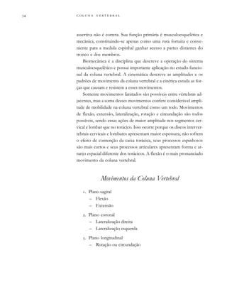         
assertiva não é correta. Sua função primária é musculoesquelética e
mecânica, constituindo-se apenas como uma rota fortuita e conve-
niente para a medula espinhal ganhar acesso a partes distantes do
tronco e dos membros.
Biomecânica é a disciplina que descreve a operação do sistema
musculoesquelético e possui importante aplicação no estudo funcio-
nal da coluna vertebral. A cinemática descreve as amplitudes e os
padrões de movimento da coluna vertebral e a cinética estuda as for-
ças que causam e resistem a esses movimentos.
Somente movimentos limitados são possíveis entre vértebras ad-
jacentes, mas a soma desses movimentos confere considerável ampli-
tude de mobilidade na coluna vertebral como um todo. Movimentos
de flexão, extensão, lateralização, rotação e circundação são todos
possíveis, sendo essas ações de maior amplitude nos segmentos cer-
vical e lombar que no torácico. Isso ocorre porque os discos interver-
tebrais cervicais e lombares apresentam maior espessura, não sofrem
o efeito de contenção da caixa torácica, seus processos espinhosos
são mais curtos e seus processos articulares apresentam forma e ar-
ranjo espacial diferente dos torácicos. A flexão é o mais pronunciado
movimento da coluna vertebral.
Movimentos da Coluna Vertebral
. Plano sagital
– Flexão
– Extensão
. Plano coronal
– Lateralização direita
– Lateralização esquerda
. Plano longitudinal
– Rotação ou circundação
 