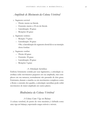                          . . .
Amplitude de Movimento da Coluna Vertebral
. Segmento cervical
– Flexão: mento na fúrcula
– Extensão: mento a 18 cm da fúrcula
– Lateralização: 30 graus
– Rotações: 60 graus
. Segmento torácico
– Rotação: 75 graus
– Lateralização: 30 graus
Obs.: a lateralização do segmento dorsal dá-se na transição
dorso-lombar.
. Segmento tombar
– Flexão: 60 graus
– Extensão: 30 graus
– Lateralização: 20 graus
– Rotações: 5 graus
A Articulação Sacroilíaca
Embora fortemente contida por seus ligamentos, a articulação sa-
croilíaca exibe movimentos pequenos em sua amplitude, mas com-
plexos em sua natureza, normalmente não passando de dois graus.
Entretanto, durante a marcha ou em movimentos complexos como
a flexão e extensão dos quadris, a articulação sacroilíaca pode exibir
movimentos de maior amplitude em outros planos.
Biodinâmica da Coluna Vertebral
A Coluna Como Viga em Balanço
A coluna vertebral, do ponto de vista mecânico, é definida como
uma viga em balanço, suportando cargas estáveis e móveis.
 