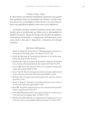                          . . .
Lordose Versus Cifose
Se observarmos um indivíduo lateralmente, percebemos que quanto
mais profundas forem as concavidades das lordoses cervical e lom-
bar, maior será a convexidade da cifose dorsal e vice-versa. Há, por-
tanto, uma equivalência eqüitativa entre essas curvas adaptativas.
As afecções da coluna vertebral constituem um dos mais comuns
desafios para os profissionais que lidam com as enfermidades do
aparelho locomotor. Apesar dos avanços dos métodos de imagem, o
conhecimento da anatomia e a compreensão da biomecânica, conti-
nuam sendo a base para o diagnóstico e tratamento das doenças
vertebrais.
Referências Bibliográficas
. Hasner E, Schalintzek M, Snorrason E: Roentgenological examination of
the function of the lumbar spine. Acta Radiol 37:141-9, 1952.
2. Golub BS, Silverman B: Transforaminal ligaments of the lumbar spine.
J Bone Joint Surg 5l-A:947-56, 1969.
. Bouchard JM, Copty M, Langelier R: Preoperative diagnosis of conjoined
roots anomaly with herniated lumbar disk. Surg Neurol 10:229-31, 1978.
. Cannon BW, Hunter SE, Picaza JA: Nerve-root anomalies in lumbar-disc
surgery. J Neurosurg 19:208-14, 1962.
. Keon-Cohen B: Abnorrnal arrangernent of the lower lumbar and first sacral
nerves within the spinal canal. J Bone Joint Surg 50B:261-5, 1968.
. McElverry RT: Anomalies of the lumbar spinal cords and roots. Clin Or-
thop 8:61-4, 1956.
. Neidre A, Macnab I: Anomalies of the lumbosacral nerve roots: review of
16 cases and classification. Spine 8:294-9, 1983.
. Rask MR. Anomalous lumbosacral nerve roots associated with spondulo-
listhesis. Surg Neurol 8:139-40, 1977.
. Cohen MS, Wall EJ, Brown RA: Cauda equina anatorny II: estrathecal nerve
roots and dorsal root ganglia. Spine. 15:1248-51, 1990.
. Wall EJ, Cohen MS, Abitbol J, et al: Organization of intrathecal nerve roots
at the level of the conus medullaris. J Bone Joint Surg 72 A:1495-9, 1990.
 