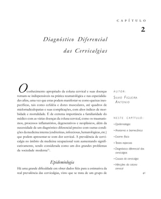                                 
       

A U T O R :
SILVIO FIGUEIRA
AN T O N I O
N E S T E C A P Í T U L O :
• Epidemiologia
• Anatomia e biomecânica
• Exame físico
• Testes especiais
• Diagnóstico diferencial das
cervicalgias
• Causas da cervicalgia
• Infecções da coluna
cervical

Diagnóstico Diferencial
das Cer vicalgias
Oconhecimento apropriado da coluna cervical e suas doenças
tornam-se indispensáveis na prática reumatológica e nas especialida-
des afins, uma vez que estas podem manifestar-se como queixas ines-
pecíficas, tais como cefaléia e dores musculares, até quadros de
mielorradiculopatias e suas complicações, com altos índices de mor-
bidade e mortalidade. É de extrema importância a familiaridade do
médico com as várias doenças da coluna cervical, como os traumatis-
mos, processos inflamatórios, degenerativos e neoplásicos, além da
necessidade de um diagnóstico diferencial preciso com outras condi-
ções da medicina interna (endócrinas, infecciosas, hematológicas, etc.)
que podem apresentar-se com dor cervical. A prevalência de cervi-
calgia no âmbito da medicina ocupacional vem aumentando signifi-
cativamente, sendo considerada como um dos grandes problemas
da sociedade moderna(1)
.
Epidemiologia
Há uma grande dificuldade em obter dados fiéis para a estimativa da
real prevalência das cervicalgias, visto que se trata de um grupo de
 