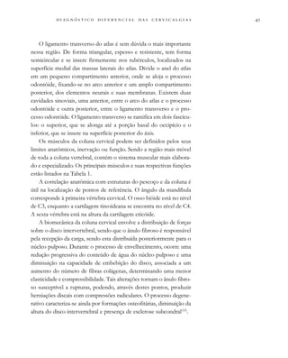                                 
O ligamento transverso do atlas é sem dúvida o mais importante
nessa região. De forma triangular, espesso e resistente, tem forma
semicircular e se insere firmemente nos tubérculos, localizados na
superfície medial das massas laterais do atlas. Divide o anel do atlas
em um pequeno compartimento anterior, onde se aloja o processo
odontóide, fixando-se no arco anterior e um amplo compartimento
posterior, dos elementos neurais e suas membranas. Existem duas
cavidades sinoviais, uma anterior, entre o arco do atlas e o processo
odontóide e outra posterior, entre o ligamento transverso e o pro-
cesso odontóide. O ligamento transverso se ramifica em dois fascícu-
los: o superior, que se alonga até a porção basal do occipício e o
inferior, que se insere na superfície posterior do áxis.
Os músculos da coluna cervical podem ser definidos pelos seus
limites anatômicos, inervação ou função. Sendo a região mais móvel
de toda a coluna vertebral, contém o sistema muscular mais elabora-
do e especializado. Os principais músculos e suas respectivas funções
estão listados na Tabela 1.
A correlação anatômica com estruturas do pescoço e da coluna é
útil na localização de pontos de referência. O ângulo da mandíbula
corresponde à primeira vértebra cervical. O osso hióide está no nível
de C3, enquanto a cartilagem tireoideana se encontra no nível de C4.
A sexta vértebra está na altura da cartilagem cricóide.
A biomecânica da coluna cervical envolve a distribuição de forças
sobre o disco intervertebral, sendo que o ânulo fibroso é responsável
pela recepção da carga, sendo esta distribuída posteriormente para o
núcleo pulposo. Durante o processo de envelhecimento, ocorre uma
redução progressiva do conteúdo de água do núcleo pulposo e uma
diminuição na capacidade de embebição do disco, associada a um
aumento do número de fibras colágenas, determinando uma menor
elasticidade e compressibilidade. Tais alterações tornam o ânulo fibro-
so susceptível a rupturas, podendo, através destes pontos, produzir
herniações discais com compressões radiculares. O processo degene-
rativo caracteriza-se ainda por formações osteofitárias, diminuição da
altura do disco intervertebral e presença de esclerose subcondral(10)
.
 