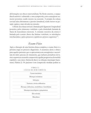                                 
deformações nos discos intervertebrais. Na flexão anterior, o espaço
discal anterior é submetido a uma compressão, com conseqüente au-
mento posterior, sendo inverso na extensão. A posição da coluna
cervical afeta diretamente a pressão intradiscal, sendo menor na po-
sição supina e mais elevada na extensão.
A flexão da coluna cervical é limitada pelo ligamento longitudinal
posterior, pelos elementos vertebrais e pela elasticidade limitada da
fáscia da musculatura extensora. A extensão excessiva da coluna é
limitada pelo contato direto das lâminas vertebrais, as articulações
interfacetárias e pelos processos espinhosos póstero-superiores(11)
.
Exame Físico
Após a obtenção de uma história clínica completa, o exame físico é a
próxima etapa no processo diagnóstico. A anamnese alerta o clínico
para aqueles pacientes que se apresentam com emergências e necessi-
tam de início precoce do tratamento, que incluem portadores de le-
sões expansivas causando compressões agudas progressivas da medula
espinhal e suas raízes (hérnia de disco) ou infecção (meningite bacte-
riana) (Tabela 2). Os pacientes com compressão medular podem se
TABELA 2
CAUSAS DE DOR CERVICAL
Causas mecânicas
Doenças reumáticas
Infecções
Tumores e lesões infiltrativas
Doenças endócrinas, metabólicas e hereditárias
Doenças neurológicas e psiquiátricas
Dor referida
Miscelânea
 