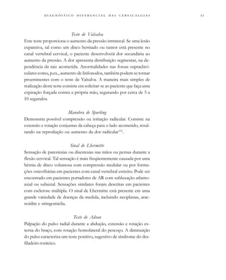                                 
Teste de Valsalva
Este teste proporciona o aumento da pressão intratecal. Se uma lesão
expansiva, tal como um disco herniado ou tumor está presente no
canal vertebral cervical, o paciente desenvolverá dor secundária ao
aumento da pressão. A dor apresenta distribuição segmentar, na de-
pendência da raiz acometida. Anormalidades nas fossas supraclavi-
culares como, p.ex., aumento de linfonodos, também podem se tornar
proeminentes com o teste de Valsalva. A maneira mais simples de
realização deste teste consiste em solicitar-se ao paciente que faça uma
expiração forçada contra a própria mão, segurando por cerca de 5 a
10 segundos.
Manobra de Spurling
Demonstra possível compressão ou irritação radicular. Consiste na
extensão e rotação conjuntas da cabeça para o lado acometido, resul-
tando na reprodução ou aumento da dor radicular(12)
.
Sinal de Lhermitte
Sensação de parestesias ou disestesias nas mãos ou pernas durante a
flexão cervical. Tal sensação é mais freqüentemente causada por uma
hérnia de disco volumosa com compressão medular ou por forma-
ções osteofitárias em pacientes com canal vertebral estreito. Pode ser
encontrado em pacientes portadores de AR com subluxação atlanto-
axial ou subaxial. Sensações similares foram descritas em pacientes
com esclerose múltipla. O sinal de Lhermitte está presente em uma
grande variedade de doenças da medula, incluindo neoplasias, arac-
noidite e siringomielia.
Teste de Adson
Palpação do pulso radial durante a abdução, extensão e rotação ex-
terna do braço, com rotação homolateral do pescoço. A diminuição
do pulso caracteriza um teste positivo, sugestivo de síndrome do des-
filadeiro torácico.
 