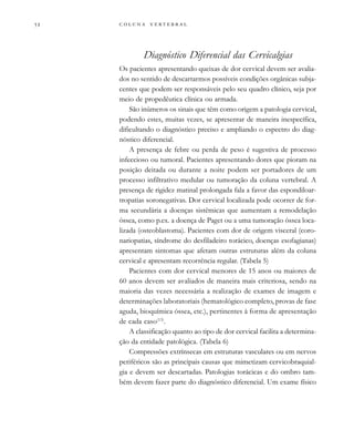         
Diagnóstico Diferencial das Cervicalgias
Os pacientes apresentando queixas de dor cervical devem ser avalia-
dos no sentido de descartarmos possíveis condições orgânicas subja-
centes que podem ser responsáveis pelo seu quadro clínico, seja por
meio de propedêutica clínica ou armada.
São inúmeros os sinais que têm como origem a patologia cervical,
podendo estes, muitas vezes, se apresentar de maneira inespecífica,
dificultando o diagnóstico preciso e ampliando o espectro do diag-
nóstico diferencial.
A presença de febre ou perda de peso é sugestiva de processo
infeccioso ou tumoral. Pacientes apresentando dores que pioram na
posição deitada ou durante a noite podem ser portadores de um
processo infiltrativo medular ou tumoração da coluna vertebral. A
presença de rigidez matinal prolongada fala a favor das espondiloar-
tropatias soronegativas. Dor cervical localizada pode ocorrer de for-
ma secundária a doenças sistêmicas que aumentam a remodelação
óssea, como p.ex. a doença de Paget ou a uma tumoração óssea loca-
lizada (osteoblastoma). Pacientes com dor de origem visceral (coro-
nariopatias, síndrome do desfiladeiro torácico, doenças esofagianas)
apresentam sintomas que afetam outras estruturas além da coluna
cervical e apresentam recorrência regular. (Tabela 5)
Pacientes com dor cervical menores de 15 anos ou maiores de
60 anos devem ser avaliados de maneira mais criteriosa, sendo na
maioria das vezes necessária a realização de exames de imagem e
determinações laboratoriais (hematológico completo, provas de fase
aguda, bioquímica óssea, etc.), pertinentes à forma de apresentação
de cada caso(13)
.
A classificação quanto ao tipo de dor cervical facilita a determina-
ção da entidade patológica. (Tabela 6)
Compressões extrínsecas em estruturas vasculares ou em nervos
periféricos são as principais causas que mimetizam cervicobraquial-
gia e devem ser descartadas. Patologias torácicas e do ombro tam-
bém devem fazer parte do diagnóstico diferencial. Um exame físico
 
