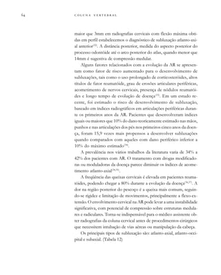        
maior que 3mm em radiografias cervicais com flexão máxima obti-
das em perfil estabelecemos o diagnóstico de subluxação atlanto-axi-
al anterior(32)
. A distância posterior, medida do aspecto posterior do
processo odontóide até o arco posterior do atlas, quando menor que
14mm é sugestiva de compressão medular.
Alguns fatores relacionados com a evolução da AR se apresen-
tam como fator de risco aumentado para o desenvolvimento de
subluxações, tais como o uso prolongado de corticosteróides, altos
títulos de fator reumatóide, grau de erosões articulares periféricas,
acometimento de nervos cervicais, presença de nódulos reumatói-
des e longo tempo de evolução de doença(33)
. Em um estudo re-
cente, foi estimado o risco de desenvolvimento de subluxação,
baseado em índices radiográficos em articulações periféricas duran-
te os primeiros anos da AR. Pacientes que desenvolveram índices
iguais ou maiores que 10% do dano teoricamente estimado nas mãos,
punhos e nas articulações dos pés nos primeiros cinco anos da doen-
ça, foram 15,9 vezes mais propensos a desenvolver subluxações
quando comparados com aqueles com dano periférico inferior a
10% do máximo estimado(34)
.
A prevalência nos vários trabalhos da literatura varia de 34% a
42% dos pacientes com AR. O tratamento com drogas modificado-
ras ou moduladoras da doença parece diminuir os índices de acome-
timento atlanto-axial(34,35)
.
A freqüência das queixas cervicais é elevada em pacientes reuma-
tóides, podendo chegar a 80% durante a evolução da doença(36,37)
. A
dor na região posterior do pescoço é a queixa mais comum, seguin-
do-se rigidez e limitação de movimentos, principalmente a flexo-ex-
tensão. O envolvimento cervical na AR pode levar a uma instabilidade
significativa, com potencial de compressão sobre estruturas medula-
res e radiculares. Torna-se indispensável para o médico assistente ob-
ter radiografias da coluna cervical antes de procedimentos cirúrgicos
que necessitem intubação de vias aéreas ou manipulação da cabeça.
Os principais tipos de subluxação são: atlanto-axial, atlanto-occi-
pital e subaxial. (Tabela 12)
 