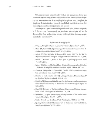         
O herpes zoster é uma infecção viral da raiz ganglionar dorsal que
causa dor cervical importante, associada a lesões vésico-bolhosas típi-
cas em trajeto nervoso. A nevralgia pós-herpética, uma complicação
freqüente desta infecção, é causa de morbidade significativa, com dor
cervical persistente, principalmente em idosos.
A doença de Lyme é uma infecção causada pela Borrelia burgdorfe-
ri. A dor cervical é uma manifestação clínica nos estágios iniciais da
doença. Em fase tardia, pode ocorrer polirradiculite afetando as ex-
tremidades superiores(63)
.
Referências Bibliográficas
. Bring G, Bring J: Neck pain in general population. Spine 20:624-7, 1995.
. Hales TR, Bernard BP: Epidemiology of work-related musculoskeletal di-
sorders. Orthop Clin North Am 27: 679-709, 1996.
. Ariens GA, Van Mechelen W, Borgers PM, Bouter LM, Van der Wal G:
Physical risc factor for neck pain. Scan J Work Environ Health 26:7-19, 2000.
. Bovim G, Schrader H, Stand T: Neck pain in general population. Spine
19:1307-9, 1994.
. Spitzer WO, Skovron MI, Salmi LR, et al: Scientific monography of Quebec
Task Force on whiplash-associated disorders. Spine 208S:1S-58S, 1995.
. Kondo K, Molgaard CA, Kurtland LT, Onofric BM: Protuded interverte-
bral cervical disc. Minn Med 64:751-7, 1981.
. Barnsley L: Neck pain. In: Klippel JH, Dieppe PA (eds). Rheumatology, 2nd
ed, London, Mosby-Year Book, 1998, 4:1-12.
. Panjabi MM, Duranceau J, Goel V, et al: Cervical human vertebra:quantitative
three-dimensional anatomy of the middle and the lower regions. Spine 16:
861-8, 1993.
. Bland JH: Disorders of the Cervical Spine: Diagnosis and Medical Manage-
ment, 2nd
ed, Philadelphia: WB Saunders Co, 1994.
. Buckwalter JA: Spine update: aging and degeneration of the human inter-
vertebral disc. Spine 20:1307-14, 1995.
. Cailliet R: Neck and Arm Pain. 3rd
ed, Philadelphia, FA Davis Co, 1991.
. Spurling RG, Scoville WB: Lateral rupture of the cervical intervertebral discs.
Surg Gynecol Obstet 78:350-5, 1994.
 
