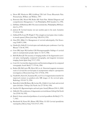                                 
. Sheon RP, Moskovitz RW, Goldberg VM: Soft Tissue Rheumatic Pain.
Pennsylvania, Willians and Wilkins, 1997.
. Borestein DG, Wiesel SW, Boden SD: Neck Pain. Medical Diagnosis and
comprehensive Management. 1st
ed, Philadelphia, W.B. Saunders Co, 1996.
. DePalma AP, Rothman RH: The intervertebral disc. Philadelphia, WB Saun-
ders Co, 1970.
. Jackson R: Cervical trauma: not just another pain in the neck. Geriatrics
37:123-8, 1982.
. Helliwell PS, Evans PF, Wright V: The striaght cervical spine: does it indica-
te muscle spasm? J Bone Joint Surg 76B:103-8, 1994.
. Hunt WE, Miller CA: Management of cervical radiculopathy. Clin Neuro-
surg 33:485-9, 1986.
. Hardin JG, Halla JT: Cervical spine and radicular pain syndromes. Curr Op
Rheum 7:136-40, 1995.
. Gore DR, Sepic SB, Gardner GM: Roentgenographic findings of cervical
spine in asyimptomatic people. Spine 11: 521-9, 1986.
. Bell GR, Ross JS: The accuracy of imaging studies of the degenerative cervi-
cal spine: myelography, computed tomography, and magnetic resonance
imaging. Semin Spine Surg 7:9-17, 1995.
. Coin CG: Cervical disc degeneration and herniation:diagnosis by computed
tomography. South Med J 77: 979-86, 1984.
. Boden SD, McCowin PR, Davis DO, et al: Abnormal magnetic-resonance
scans of cervical the cervical spine in asymptomatic subjects: a prospective
investigation. J Bone Joint Surg 72A: 1178-86, 1990.
. Finelli DA, Hurst GC, Karaman BA, et al: Use of magnetization transfer for
improved contrast on gradient-echo MR images of the cervical spine.
Radiology 193:165-72, 1994.
. Rainville J, Sobel JB, Banco RJ, Levine HL, Childs L: Low back and cervical
spine disorders. Orthop Clin North Am 27:729-46, 1996.
. Smythe HA: Rgeumatologists and neck pain. Scand J Rheum 29:8-11, 2000.
. HellerJG:Thesyndromesof degenerativecervicaldisease.OrthopClinNorth
Am 23:381-94, 1992.
. Brain L: Some unresolved problems of cervical spondilosis. Br Med J 1:771-
7, 1963.
. Bernhardt M, Hynes RA, Blume HW, White AA III: Cervical spondylotic
myelopathy. J Bone J Surg 75A:119-27, 1993.
 