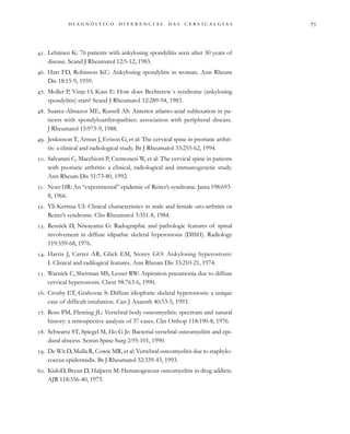                                 
. Lehtinen K: 76 patients with ankylosing spondylitis seen after 30 years of
disease. Scand J Rheumatol 12:5-12, 1983.
. Hart FD, Robinson KC: Ankylosing spondylitis in woman. Ann Rheum
Dis 18:15-9, 1959.
. Moller P, Vinje O, Kass E: How does Bechterew´s syndrome (ankylosing
spondylitis) start? Scand J Rheumatol 12:289-94, 1983.
. Suarez-Almazor ME, Russell AS: Anterior atlanto-axial subluxation in pa-
tients with spondyloarthropathies: association with peripheral disease.
J Rheumatol 15:973-9, 1988.
. Jenkinson T, Armas J, Evison G, et al: The cervical spine in psoriatic arthri-
tis: a clinical and radiological study. Br J Rheumatol 33:255-62, 1994.
. Salvarani C, Macchioni P, Cremonesi W, et al: The cervical spine in patients
with psoriatic arthritis: a clinical, radiological and immunogenetic study.
Ann Rheum Dis 51:73-80, 1992.
. Noer HR: An “experimental” epidemic of Reiter’s syndrome. Jama 198:693-
8, 1966.
. Yli-Kerttua UI: Clinical characteristics in male and female uro-arthritis or
Reiter’s syndrome. Clin Rheumatol 3:351-8, 1984.
. Resnick D, Niwayama G: Radographic and pathologic features of spinal
involvement in diffuse idipathic skeletal hyperostosis (DISH). Radiology
119:559-68, 1976.
. Harris J, Carter AR, Glick EM, Storey GO: Ankylosing hyperostosis:
I. Clinical and radilogical features. Ann Rheum Dis 33:210-21, 1974.
. Warnick C, Sherman MS, Lesser RW: Aspiration pneumonia due to diffuse
cervical hyperostosis. Chest 98:763-6, 1990.
. Crosby ET, Grahovac S: Diffuse idiophatic skeletal hyperostosis: a unique
case of difficult intubation. Can J Anaesth 40:53-5, 1993.
. Ross PM, Fleming JL: Vertebral body osteomyelitis: spectrum and natural
history: a retrospective analysis of 37 cases. Clin Orthop 118:190-8, 1976.
. Schwartz ST, Spiegel M, Ho G Jr: Bacterial vertebral osteomyelitis and epi-
dural abscess. Semin Spine Surg 2:95-101, 1990.
. De Wit D, Mulla R, Cowie MR, et al: Vertebral osteomyelitis due to staphylo-
coccus epidermidis. Br J Rheumatol 32:339-43, 1993.
. KidoD, Bryan D, Halpern M: Hematogenous osteomyelitis in drug addicts.
AJR 118:356-40, 1973.
 