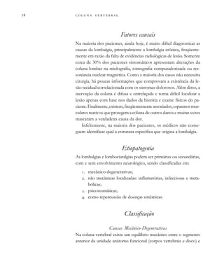         
Fatores causais
Na maioria dos pacientes, ainda hoje, é muito difícil diagnosticar as
causas da lombalgia, principalmente a lombalgia crônica, freqüente-
mente em razão da falta de evidências radiológicas de lesão. Somente
cerca de 30% dos pacientes sintomáticos apresentam alterações da
coluna lombar na mielografia, tomografia computadorizada ou res-
sonância nuclear magnética. Como a maioria dos casos não necessita
cirurgia, há poucas informações que comprovam a existência da le-
são tecidual correlacionada com os sintomas dolorosos. Além disso, a
inervação da coluna é difusa e entrelaçada e torna difícil localizar a
lesão apenas com base nos dados da história e exame físicos do pa-
ciente.Finalmente,existem,freqüentementeassociados,espasmosmus-
culares reativos que protegem a coluna de outros danos e muitas vezes
mascaram a verdadeira causa da dor.
Infelizmente, na maioria dos pacientes, os médicos não conse-
guem identificar qual a estrutura específica que origina a lombalgia.
Etiopatogenia
As lombalgias e lombociatalgias podem ser primárias ou secundárias,
com e sem envolvimento neurológico, sendo classificadas em:
. mecânico-degenerativas;
. não mecânicas localizadas: inflamatórias, infecciosas e meta-
bólicas;
. psicossomáticas;
. como repercussão de doenças sistêmicas.
Classificação
Causas Mecânico-Degenerativas
Na coluna vertebral existe um equilíbrio mecânico entre o segmento
anterior da unidade anátomo funcional (corpos vertebrais e disco) e
 