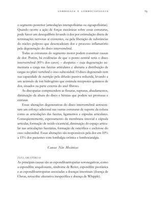                  
o segmento posterior (articulações interapofisárias ou zigoapofisárias).
Quando ocorre a ação de forças mecânicas sobre essas estruturas,
pode haver um desequilíbrio levando à dor por estimulação direta de
terminações nervosas aí existentes, ou pela liberação de substâncias
do núcleo pulposo que desencadeiam dor e processo inflamatório
pela degeneração do disco intervertebral.
Todas as estruturas do segmento motor podem constituir causas
de dor. Porém, há evidências de que o ponto central seria o disco
intervertebral (85% dos casos) – discopatias – cuja degeneração au-
mentaria a carga nas facetas articulares e alteraria a distribuição de
cargas no platô vertebral e osso subcondral. O disco degenerado tem
sua capacidade de nutrição pela difusão passiva reduzida, levando a
um acúmulo de íon hidrogênio que estimula receptores químicos de
dor, situados na parte externa do anel fibroso.
As discopatias compreendem as fissuras, rupturas, abaulamentos,
diminuição da altura do disco e hérnias que podem ser protrusas e
extrusas.
Essas alterações degenerativas do disco intervertebral acrescen-
tam um esforço adicional nas outras estruturas de suporte da coluna
como as articulações das facetas, ligamentos e cápsulas articulares.
Conseqüentemente, espessamento da membrana sinovial e cápsula
articular, formação de tecido cicatricial, diminuição do espaço articu-
lar nas articulações facetárias, formação de osteófitos e esclerose do
osso subcondral. Essas alterações são responsáveis pela dor em 10%
a 15% dos pacientes com lombalgia crônica e lombociatalgia.
Causas Não Mecânicas
INFLAMATÓRIAS
As principais causas são as espondiloartropatias soronegativas, como
a espondilite anquilosante, síndrome de Reiter, espondilite psoriásica
e as espondiloartropatias associadas a doenças intestinais (doença de
Chron, retocolite ulcerativa inespecífica e doença de Whipple).
 