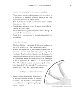                  
ESTUDO DOS MOVIMENTOS DA COLUNA LOMBAR
– Flexão: se a dor aparece ou é agravada por este movimento ou
se irradia para os membros inferiores, admite-se que existe
lesão discal (protrusão ou hérnias discais).
Teste de Shober: Espondilite anquilosante se menor que 5cm.
Distância mão-chão.
– Extensão: a dor aparece nos casos de artrose zigoapofisárias e
estenose de canal artrósico.
– Flexão lateral direita e esquerda: pesquisar dor e ou limitação da
amplitude dos movimentos
– Rotação direita e esquerda: dor e/ou limitação da amplitude dos
movimentos.
TESTES ESPECÍFICOS
– Manobra de Valsalva: a exacerbação da dor ou sua irradiação até
o pé pode significar que exista compressão radicular.
– Manobra de Lasègue ou teste da perna estendida: o exame deve ser
feito com o paciente em decúbito supino, a mão esquerda do
examinador deve imobilizar o ilíaco e a mão direita elevar-lhe
o membro inferior segurando-o na altura do tornozelo. O tes-
te é considerado positivo se houver irradiação ou exacerbação
da dor no dermátomo de L4-L5 ou L5-S1 em um ângulo de
35° a 70°. Em hérnias extrusas ou volumosas pode ser po-
sitiva abaixo de 35°. Dor acima de 70° resulta em teste é
negativo, isto é, não existe compressão radicular.
Irradiação da dor no teste positivo →
– Sinal do arco da corda (manobra de Bragard): deve-
se proceder como na manobra de Lasègue:
ao iniciar a dor, dobra-se o joelho (flexão);
se a dor diminuir ou desaparecer significa que
o teste é positivo.
[Adapt. Klippel JH, Dieppe PA, eds. Rheumatology, 2nd
ed.]
 