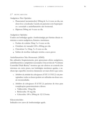                  
2.° MEDICAMENTOS
Analgésicos Não Opióides:
. Paracetamol (acetaminofen) 500mg de 4 a 6 vezes ao dia, nas
dores leve a moderada. Cautela em pacientes com hepatopati-
as e associado a antiinflamatório não hormonal.
. Dipirona 500mg até 4 vezes ao dia.
Analgésicos Opióides:
Usados em lombalgia aguda e lombociatalgia por hérnias discais re-
sistentes a outros analgésicos, fraturas e metástases.
. Fosfato de codeína 30mg 3 a 4 vezes ao dia
. Cloridrato de tramadol 100 a 400mg por dia
. Oxicodona 5 a 10mg, 3 a 4 vezes ao dia.
. Sulfato de morfina: indicação restrita a casos graves
Antiinflamatórios Não Hormonais (AINH):
São utilizados freqüentemente, pois apresentam efeitos analgésicos,
antiinflamatórios e antipiréticos associados. Uma revisão do “Cochrane
Controlled Trials Reistry” mostrou que são efetivos no controle dos
sintomas em curto prazo, nas lombalgias mecânicas agudas, e ne-
nhum tipo específico mostrou claramente ser mais efetivo que outro.
. Inibidores da atividade das cicloxigenases (COX 1/COX 2) e das pros-
taglandinas: todas as classes podem ser utilizadas nas doses usu-
ais recomendadas.
. Inibidores da cicloxigenases II (COX 2): pacientes de risco para
complicações gastrointestinais e idosos.
• Valdecoxibe: 10mg/dia
• Rofecoxibe: 50 mg/dia
• Celecoxibe: 100 a 200mg de 12/12 horas.
Glicocorticóides:
Indicados nos casos de lombociatalgia aguda.
 