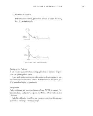                  
D. Exercícios de Extensão
Indicados nas hérnias, protrusões difusas e focais do disco,
fora do período agudo.
Educação do Paciente
É um recurso que estimula a participação ativa do paciente no pro-
cesso de promoção da saúde.
Meta-análises demonstram evidências de resultados em curto pra-
zo comparados com outras formas de tratamento e moderada evi-
dência em lombalgias ocupacionais.
Acupuntura
Ação analgésica por aumento da endorfina e ACTH através da “hi-
perestimulação analgésica” proposta por Melzac e Wall na teoria dos
“portões”.
Não há evidências científicas que comprovem o benefício da acu-
puntura na lombalgia e lombociatalgia.
[Seq. A,B,C,D adapt. Cailliet R. Low Back Pain Syndrome.]
 