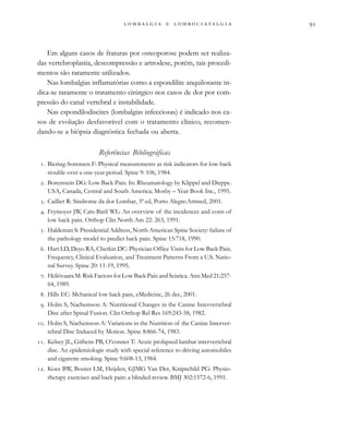                  
Em alguns casos de fraturas por osteoporose podem ser realiza-
das vertebroplastia, descompressão e artrodese, porém, tais procedi-
mentos são raramente utilizados.
Nas lombalgias inflamatórias como a espondilite anquilosante in-
dica-se raramente o tratamento cirúrgico nos casos de dor por com-
pressão do canal vertebral e instabilidade.
Nas espondilodiscites (lombalgias infecciosas) é indicado nos ca-
sos de evolução desfavorável com o tratamento clínico, recomen-
dando-se a biópsia diagnóstica fechada ou aberta.
Referências Bibliográficas
. Biering-Sorensen F: Physical measurements as risk indicators for low-back
trouble over a one-year period. Spine 9: 106, 1984.
. Borenstein DG: Low Back Pain. In: Rheumatology by Klippel and Dieppe.
USA, Canada, Central and South America; Mosby – Year Book Inc., 1995.
. Cailliet R: Síndrome da dor Lombar, 5ª ed, Porto Alegre:Artmed, 2001.
. Frymoyer JW, Cats-Baril WL: An overview of the incidences and costs of
low back pain. Orthop Clin North Am 22: 263, 1991.
. Haldeman S: Presidential Address, North American Spine Society: failure of
the pathology model to predict back pain. Spine 15:718, 1990.
. Hart LD, Deyo RA, Cherkin DC: Physician Office Visits for Low Back Pain.
Frequency, Clinical Evaluation, and Treatment Patterns From a U.S. Natio-
nal Survey. Spine 20: 11-19, 1995.
. Heliövaara M: Risk Factors for Low Back Pain and Sciatica. Ann Med 21:257-
64, 1989.
. Hills EC: Mchanical low back pain, eMedicine, 26 dec, 2001.
. Holm S, Nachemson A: Nutritional Changes in the Canine Intervertebral
Disc after Spinal Fusion. Clin Orthop Rel Res 169:243-58, 1982.
. Holm S, Nachemson A: Variations in the Nutrition of the Canine Interver-
tebral Disc Induced by Motion. Spine 8:866-74, 1983.
. Kelsey JL, Githens PB, O’conner T: Acute prolapsed lumbar intervertebral
disc. An epidemiologic study with special reference to driving automobiles
and cigarette smoking. Spine 9:608-13, 1984.
. Koes BW, Bouter LM, Heijden, GJMG Van Der, Knipschild PG: Physio-
therapy exercises and back pain: a blinded review. BMJ 302:1572-6, 1991.
 