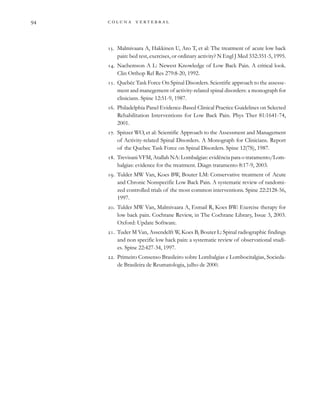         
. Malmivaara A, Hakkinen U, Aro T, et al: The treatment of acute low back
pain: bed rest, exercises, or ordinary activity? N Engl J Med 332:351-5, 1995.
. Nachemson A L: Newest Knowledge of Low Back Pain. A critical look.
Clin Orthop Rel Res 279:8-20, 1992.
. Quebéc Task Force On Spinal Disorders. Scientific approach to the assesse-
ment and manegement of activity-related spinal disorders: a monograph for
clinicians. Spine 12:51-9, 1987.
. Philadelphia Panel Evidence-Based Clinical Practice Guidelines on Selected
Rehabilitation Interventions for Low Back Pain. Phys Ther 81:1641-74,
2001.
. Spitzer WO, et al: Scientific Approach to the Assessment and Management
of Activity-related Spinal Disorders. A Monograph for Clinicians. Report
of the Quebec Task Force on Spinal Disorders. Spine 12(7S), 1987.
. Trevisani VFM, Atallah NA: Lombalgias: evidência para o tratamento/Lom-
balgias: evidence for the treatment. Diagn tratamento 8:17-9, 2003.
. Tulder MW Van, Koes BW, Bouter LM: Conservative treatment of Acute
and Chronic Nonspecific Low Back Pain. A systematic review of randomi-
zed controlled trials of the most common interventions. Spine 22:2128-56,
1997.
. Tulder MW Van, Malmivaara A, Esmail R, Koes BW: Exercise therapy for
low back pain. Cochrane Review, in The Cochrane Library, Issue 3, 2003.
Oxford: Update Software.
. Tuder M Van, Assendelft W, Koes B, Bouter L: Spinal radiographic findings
and non specific low back pain: a systematic review of observational studi-
es. Spine 22:427-34, 1997.
. Primeiro Consenso Brasileiro sobre Lombalgias e Lombocitalgias, Socieda-
de Brasileira de Reumatologia, julho de 2000.
 