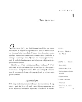          
Osteopor ose
OSTEOPOROSE (OP) é um distúrbio osteometabólico que resulta
em aumento da fragilidade esquelética e do risco de fraturas ósseas
por forças de baixa intensidade. O tecido ósseo é mantido em um
equilíbrio dinâmico entre osteoblastos e osteoclastos envolvidos na
formação e destruição óssea. Quando este processo predomina, a
partir da perda do funcionamento acoplado dessas células, a OP pro-
gressivamente se instala.
Classifica-se a OP em primária, secundária e localizada. A OP pri-
mária pode ser pós-menopausa (tipo I), senil (tipo II), criptogenética
ou associada a doenças hereditárias. A OP secundária pode ser decor-
rente de uma gama de drogas e doenças, podendo se sobrepor a um
quadro primário.
Epidemiologia
A OP atinge predominantemente indivíduos idosos e mulheres da raça
branca a partir dos 50 anos de idade com deficiência estrogênica, sen-
do sua implicação clínica mais importante a ocorrência de fraturas.
       

A U T O R :
MARCOS RENATO
DE ASSIS
N E S T E C A P Í T U L O :
• Epidemiologia
• Manifestações clínicas
• Quadro clínico da fratura
vertebral
• Fatores de risco
• Exames subsidiários
• Tratamento
• Tratamento da fratura
vertebral 
 