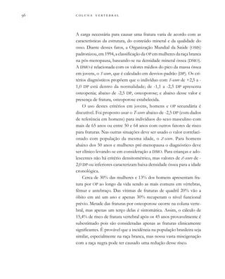         
A carga necessária para causar uma fratura varia de acordo com as
características da estrutura, do conteúdo mineral e da qualidade do
osso. Diante desses fatos, a Organização Mundial da Saúde (OMS)
padronizou, em 1994, a classificação da OP em mulheres da raça branca
na pós-menopausa, baseando-se na densidade mineral óssea (DMO).
A DMO é relacionada com os valores médios do pico da massa óssea
em jovens, o T-score, que é calculado em desvios-padrão (DP). Os cri-
térios diagnósticos propõem que o indivíduo com T-score de +2,5 a -
1,0 DP está dentro da normalidade; de -1,1 a -2,5 DP apresenta
osteopenia; abaixo de -2,5 DP, osteoporose; e abaixo desse valor e
presença de fratura, osteoporose estabelecida.
O uso destes critérios em jovens, homens e OP secundária é
discutível. Foi proposto usar o T-score abaixo de -2,5 DP (com dados
de referência em homens) para indivíduos do sexo masculino com
mais de 65 anos ou entre 50 e 64 anos com outros fatores de risco
para fraturas. Nas outras situações deve ser usado o valor correlaci-
onado com população da mesma idade, o Z-score. Para homens
abaixo dos 50 anos e mulheres pré-menopausa o diagnóstico deve
ser clínico levando-se em consideração a DMO. Para crianças e ado-
lescentes não há critério densitométrico, mas valores de Z-score de -
2,0 DP ou inferiores caracterizam baixa densidade óssea para a idade
cronológica.
Cerca de 30% das mulheres e 13% dos homens apresentam fra-
tura por OP ao longo da vida sendo as mais comuns em vértebras,
fêmur e antebraço. Das vítimas de fraturas de quadril 20% vão a
óbito em até um ano e apenas 30% recuperam o nível funcional
prévio. Metade das fraturas por osteoporose ocorre na coluna verte-
bral, mas apenas um terço delas é sintomática. Assim, o cálculo de
15,4% de risco de fratura vertebral após os 45 anos provavelmente é
subestimado pois são consideradas apenas as fraturas clinicamente
significantes. É provável que a incidência na população brasileira seja
similar, especialmente na raça branca, mas nossa vasta miscigenação
com a raça negra pode ter causado uma redução desse risco.
 