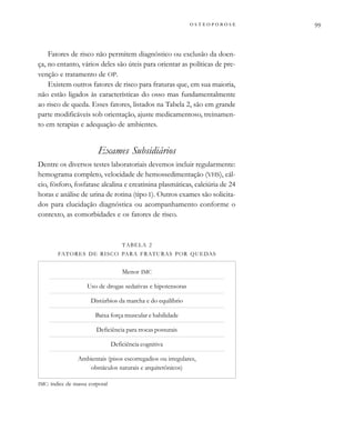          
Fatores de risco não permitem diagnóstico ou exclusão da doen-
ça, no entanto, vários deles são úteis para orientar as políticas de pre-
venção e tratamento de OP.
Existem outros fatores de risco para fraturas que, em sua maioria,
não estão ligados às características do osso mas fundamentalmente
ao risco de queda. Esses fatores, listados na Tabela 2, são em grande
parte modificáveis sob orientação, ajuste medicamentoso, treinamen-
to em terapias e adequação de ambientes.
Exames Subsidiários
Dentre os diversos testes laboratoriais devemos incluir regularmente:
hemograma completo, velocidade de hemossedimentação (VHS), cál-
cio, fósforo, fosfatase alcalina e creatinina plasmáticas, calciúria de 24
horas e análise de urina de rotina (tipo I). Outros exames são solicita-
dos para elucidação diagnóstica ou acompanhamento conforme o
contexto, as comorbidades e os fatores de risco.
TABELA 2
FATORES DE RISCO PARA FRATURAS POR QUEDAS
Menor IMC
Uso de drogas sedativas e hipotensoras
Distúrbios da marcha e do equilíbrio
Baixa força muscular e habilidade
Deficiência para trocas posturais
Deficiência cognitiva
Ambientais (pisos escorregadios ou irregulares,
obstáculos naturais e arquitetônicos)
IMC: índice de massa corporal
 