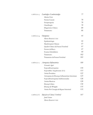 CAPÍTULO  Lombalgia e Lombociatalgia 77
Marlene Freire
Fatores Causais 78
Etiopatogenia 78
Classificação 78
Diagnóstico Clínico 80
Tratamento 86
CAPÍTULO  Osteoporose 95
Marcos Renato de Assis
Epidemiologia 95
Manifestações Clínicas 97
Quadro Clínico da Fratura Vertebral 97
Fatores de Risco 97
Exames Subsidiários 99
Tratamento 102
Tratamento da Fratura Vertebral 105
CAPÍTULO  Artropatias Inflamatórias 109
Fernando Appel
Espondiloartropatias 110
Espondilite Anquilosante (EA) 113
Artrite Psoriática 122
Artropatias de Doenças Inflamatórias Intestinais 125
Espondiloartropatias Indiferenciadas 128
Artrites Reativas 128
DoençaCelíaca 134
Doença de Whipple 135
Artrite Pós Cirurgia de Bypass Intestinal 135
CAPÍTULO  Infecção na Coluna Vertebral 147
Jamil Natour
Marcos Renato de Assis
 