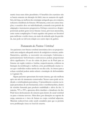 
         
matriz óssea num efeito piezelétrico. O benefício dos exercícios não
se baseia somente em alteração da DMO, mas no aumento do equilí-
brio, da força, na melhora das estratégias antiqueda que, em conjunto,
reduzem a incidência de fraturas. Obviamente, como em outras situa-
ções, o exercício deve ser individualizado, contando com período de
adaptação e incrementos progressivos. Esforços excessivos e despro-
porcionais podem gerar novas fraturas ósseas, provocar amenorréia,
entre outras complicações. O meio aquático não parece ser favorável
para melhorar o tecido ósseo, em razão da reduzida ação da gravida-
de, mas pode ser útil com relação aos outros tipos de ganhos.
Tratamento da Fratura Vertebral
Aos pacientes com fratura vertebral sintomática deve ser proporcio-
nada uma analgesia adequada através de analgésicos comuns, antiin-
flamatórios, opióides, se necessário em associação. Calcitonina e
particularmente bisfosfonatos endovenosos podem proporcionar
alívio significativo. O uso do colete de Jewet ou de Putti para as
fraturas em região torácica e lombar, respectivamente, colabora na
limitação da mobilização e melhora a dor, possibilitando muitas ve-
zes que o indivíduo realize tarefas do seu dia-a-dia. As órteses para a
coluna vertebral podem ainda reduzir a instalação de deformidades
(v. Capítulo 10).
Alguns pacientes apresentam dor muito intensa, que não melhora
após um mês de tratamento conservador. Nesses casos pode ser in-
dicada a vertebroplastia percutânea. O procedimento consiste na in-
jeção percutânea de um biomaterial, como o metilmetacrilato, dentro
da vértebra fraturada para produzir estabilidade e alívio da dor. A
maioria, 70% a 95%, apresenta alívio imediato e duradouro da dor.
Pode haver deslocamento do cimento para dentro do canal vertebral
ou para o sistema nervoso. Além disso, por alterações no suporte de
carga, aumenta-se o risco de fratura no corpo vertebral adjacente.
Materiais reabsorvíveis estão sendo estudados para que se permita
nova proliferação óssea no local do enxerto.
 