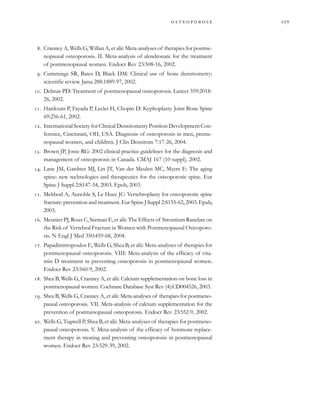 
         
. Cranney A, Wells G, Willan A, et alii: Meta-analyses of therapies for postme-
nopausal osteoporosis. II. Meta-analysis of alendronate for the treatment
of postmenopausal women. Endocr Rev 23:508-16, 2002.
. Cummings SR, Bates D, Black DM: Clinical use of bone densitometry:
scientific review. Jama 288:1889-97, 2002.
. Delmas PD: Treatment of postmenopausal osteoporosis. Lancet 359:2018-
26, 2002.
. Hardouin P, Fayada P, Leclet H, Chopin D: Kyphoplasty. Joint Bone Spine
69:256-61, 2002.
. International Society for Clinical Densitometry Position Development Con-
ference, Cincinnati, OH, USA. Diagnosis of osteoporosis in men, preme-
nopausal women, and children. J Clin Densitom 7:17-26, 2004.
. Brown JP, Josse RG: 2002 clinical practice guidelines for the diagnosis and
management of osteoporosis in Canada. CMAJ 167 (10 suppl), 2002.
. Lane JM, Gardner MJ, Lin JT, Van der Meulen MC, Myers E: The aging
spine: new technologies and therapeutics for the osteoporotic spine. Eur
Spine J Suppl 2:S147-54, 2003. Epub, 2003.
. Mehbod A, Aunoble S, Le Huec JC: Vertebroplasty for osteoporotic spine
fracture: prevention and treatment. Eur Spine J Suppl 2:S155-62, 2003. Epub,
2003.
. Meunier PJ, Roux C, Seeman E, et alii: The Effects of Strontium Ranelate on
the Risk of Vertebral Fracture in Women with Postmenopausal Osteoporo-
sis. N Engl J Med 350:459-68, 2004.
. Papadimitropoulos E, Wells G, Shea B, et alii: Meta-analyses of therapies for
postmenopausal osteoporosis. VIII: Meta-analysis of the efficacy of vita-
min D treatment in preventing osteoporosis in postmenopausal women.
Endocr Rev 23:560-9, 2002.
. Shea B, Wells G, Cranney A, et alii: Calcium supplementation on bone loss in
postmenopausal women. Cochrane Database Syst Rev (4):CD004526, 2003.
. Shea B, Wells G, Cranney A, et alii: Meta-analyses of therapies for postmeno-
pausal osteoporosis. VII. Meta-analysis of calcium supplementation for the
prevention of postmenopausal osteoporosis. Endocr Rev 23:552-9, 2002.
. Wells G, Tugwell P, Shea B, et alii: Meta-analyses of therapies for postmeno-
pausal osteoporosis. V. Meta-analysis of the efficacy of hormone replace-
ment therapy in treating and preventing osteoporosis in postmenopausal
women. Endocr Rev 23:529-39, 2002.
 