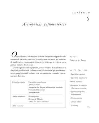 Artropatias Inflamatórias
Oenvolvimento inflamatório articular é responsável por elevado
número de pacientes, em todo o mundo, que recorrem aos sistemas
de saúde, sendo expresso por sintomas ou sinais que se referem a um
grande número de doenças.
Neste capítulo estão agrupadas, com o objetivo de auxiliar no seu
diagnóstico diferencial, enfermidades inflamatórias que comprome-
tem o esqueleto axial, embora com etiopatogenia, evolução e prog-
nósticos distintos.
       

A U T O R :
FERNANDO APPEL
N E S T E C A P Í T U L O :
• Espondiloartropatias
• Espondilite anquilosante
• Artrite psoriática
• Artropatias de doenças
inflamatórias intestinais
• Espondiloartropatias
indiferenciadas
• Artrites reativas
• Doença celíaca
(continua)

Espondiloartropatias Espondilite anquilosante
Artrite psoriática
Artropatias das doenças inflamatórias intestinais
Formas indiferenciadas
Artrites reativas
Artrites enteropáticas Doença celíaca
Doença de Whipple
Artrite pós-bypass intestinal
Artrite reumatóide
 