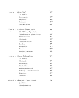 CAPÍTULO  Hérnia Discal 155
Ari Stiel Radu
Etiopatogenia 155
Diagnóstico 156
Tratamento 159
Situações Especiais 161
CAPÍTULO  Escolioses e Alterações Posturais 165
Wanda Heloisa Rodrigues Ferreira
Vícios Posturais ou Atitudes Viciosas 165
Defeitos Posturais 165
Classificação 166
Avaliação do Paciente 166
Escoliose 171
Cifose Juvenil 176
Lordose 179
Escoliose Degenerativa 180
CAPÍTULO  Síndrome do Canal Estreito 191
Ari Stiel Radu
Classificação 191
Etiopatogenia 192
Quadro Clínico 194
Diagnóstico Diferencial 195
Radiologia e Exames Laboratoriais 195
Diagnóstico 196
Tratamento 196
CAPÍTULO  Órteses para a Coluna Vertebral 201
Jamil Natour
Marcos Renato de Assis
 