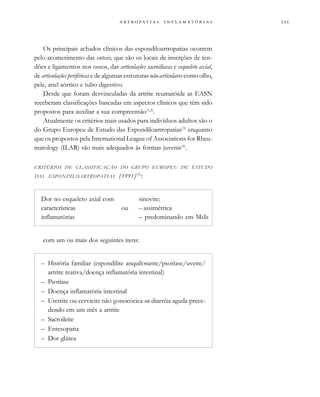 
                 
Os principais achados clínicos das espondiloartropatias ocorrem
pelo acometimento das entesis, que são os locais de inserções de ten-
dões e ligamentos nos ossos, das articulações sacroilíacas e esqueleto axial,
de articulações periféricas e de algumas estruturas não-articulares como olho,
pele, anel aórtico e tubo digestivo.
Desde que foram desvinculadas da artrite reumatóide as EASN
receberam classificações baseadas em aspectos clínicos que têm sido
propostos para auxiliar a sua compreensão(1,2)
.
Atualmente os critérios mais usados para indivíduos adultos são o
do Grupo Europeu de Estudo das Espondiloartropatias(3)
enquanto
que os propostos pela International League of Associations for Rheu-
matology (ILAR) são mais adequados às formas juvenis(4)
.
CRITÉRIOS DE CLASSIFICAÇÃO DO GRUPO EUROPEU DE ESTUDO
DAS ESPONDILOARTROPATIAS (1991)(3)
:
Dor no esqueleto axial com sinovite:
características ou – assimétrica
inflamatórias – predominando em MsIs
com um ou mais dos seguintes itens:
– História familiar (espondilite anquilosante/psoríase/uveite/
artrite reativa/doença inflamatória intestinal)
– Psoríase
– Doença inflamatória intestinal
– Uretrite ou cervicite não gonocócica ou diarréia aguda prece-
dendo em um mês a artrite
– Sacroileíte
– Entesopatia
– Dor glútea
 