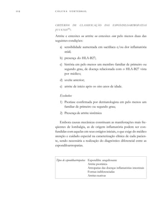         

CRITÉRIOS DE CLASSIFICAÇÃO DAS ESPONDILOARTROPATIAS
JUVENIS(4)
:
Artrite e entesites ou artrite ou entesites com pelo menos duas das
seguintes condições:
a) sensibilidade aumentada em sacrilíaca e/ou dor inflamatória
axial;
b) presença do HLA-B27;
c) história em pelo menos um membro familiar de primeiro ou
segundo grau, de doença relacionada com o HLA-B27 vista
por médico;
d) uveíte anterior;
e) artrite de início após os oito anos de idade.
Exclusões:
1) Psoríase confirmada por dermatologista em pelo menos um
familiar de primeiro ou segundo grau;
2) Presença de artrite sistêmica
Embora causas mecânicas constituam as manifestações mais fre-
qüentes de lombalgia, as de origem inflamatória podem ser con-
fundidas com aquelas em seus estágios iniciais, o que exige do médico
atenção e cuidado especial na caracterização clínica de cada pacien-
te, sendo necessária a realização do diagnóstico diferencial entre as
espondiloartropatias.
Tipos de espondiloartropatias Espondilite anquilosante
Artrite psoriática
Artropatias das doenças inflamatórias intestinais
Formas indiferenciadas
Artrites reativas
 