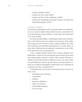         

– Critérios de Roma (1963)(1)
– Critérios de Nova York (1966)(2)
– Critérios de Nova York modificados (1984)(6)
– Critérios de Classificação do Grupo Europeu de Estudo das
Espondiloartropatias (1991)(3)
ACHADOS CLÍNICOS:
As primeiras manifestações da EA costumam aparecer na adolescên-
cia ou no início da idade adulta (média 26 anos), acometendo três
vezes mais homens do que mulheres e sendo muito raro iniciar após
os 45 anos de idade.
No início da enfermidade, a manifestação clínica mais caracterís-
tica é a dor lombo-sacral com a rigidez de movimentos desta região.
Nesta etapa, esta dor costuma ter uma evolução insidiosa, não sendo
bem localizada mas percebida profundamente na região glútea ou
sacro-ilíaca. Embora possa ser unilateral e intermitente, torna-se bila-
teral e persistente com a sua progressão.
A dor e a rigidez tendem a piorar com o repouso, algumas vezes
diminuindo o tempo de sono do paciente, que necessita sair da cama
para realizar alguns exercícios e poder voltar a dormir. Portanto, o
achado de dor lombo-sacral em indivíduo jovem, com início insidi-
oso, persistindo por mais do que três meses, com agravamento no-
turno ou em repouso prolongado e melhorando com a realização de
exercícios, deve fazer a suspeita de EA.
A inflamação das entesis pode ser constatada através de dores em
locais como:
– articulações costo-esternais;
– cristas ilíacas;
– calcâneo;
– processos espinhosos;
– região do trocanter;
– tuberosidade isquiática;
– ossos do tarso;
 