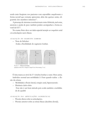 
                 
sendo mais freqüente nos pacientes com espondilite anquilosante a
forma juvenil que costuma apresentar, além das queixas axiais, oli-
goartrite dos membros inferiores(7)
.
A presença de sintomas constitucionais como febrícula, mal-estar,
anorexia e perda de peso também podem acompanhar a forma ju-
venil da EA(7)
.
No exame físico deve ser dada especial atenção ao esqueleto axial
e às articulações sacro-ilíacas.
AVALIAÇÃO DO SEGMENTO LOMBAR:
– Teste de Schober:
Avalia a flexibilidade do segmento lombar.
É feita marca ao nível da 5.ª vértebra lombar e outra 10cm acima.
Indivíduo normal tem mobilidade ≥ 15cm quando realiza a fle-
xão da coluna.
– Mobilidade à flexão lateral, rotação axial, hiperextensão.
– Distância dedo-chão:
Este não é um bom método pois avalia também a mobilida-
de do quadril.
AVALIAÇÃO DAS ARTICULAÇÕES SACROILÍACAS:
– Pressão direta sobre as articulações;
– Pressão anterior sobre as cristas ilíacas (decúbito dorsal);
FIGURA 1 – Teste de Schober.
[Adaptado de Khan MA, in: Klippel JH, Dieppe PA, eds. Rheumatology, 2nd
ed.]
 