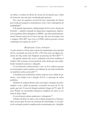 
                 
ser difuso e resultar em flexão do tronco de tal maneira que a linha
do horizonte não seja mais visualizada pelo paciente.
Nos casos de anquilose cervical há risco aumentado de fratura
provocada por pequenos traumatismos, com o risco subseqüente de
quadriplegia(8)
.
É de grande importância a diferenciação da EA com a doença de
Forestier – também chamada de hiperostose anquilosante, hiperos-
tose esquelética difusa idiopática ou DISH – que afeta predominante-
mente homens acima dos 65 anos mas que não tem associação com
o antígeno HLA-B27 nem com as EASN, embora possam ocorrer
ossificações em regiões de entesis(9-11)
.
Manifestações Extra-Articulares
A uveíte anterior é a forma mais comum de manifestação extra-articular
da EA, ocorrendo em cerca de 25% a 30% dos casos em algum mo-
mento da vida, sendo mais freqüente na presença do HLA-B27(12-14)
.
Na grande maioria das vezes é unilateral, com forte tendência à
recidiva. Não costuma ocorrer perda de visão, desde que seja estabe-
lecido tratamento precoce e adequado.
O envolvimento cardiovascular é raro na EA, embora possam
ser encontrados aortite ascendente, com dilatação do anel aórtico resultando
na insuficiência aórtica e pericardite(15,16)
.
A incidência de insuficiência aórtica aumenta com a idade do pa-
ciente e tem relação com a duração da EA e a presença de artrite
periférica.
Distúrbios da condução elétrica estão associados à duração da enfer-
midade e com a idade do paciente, ocorrendo em cerca de 3% da-
queles que tem 15 anos de duração podendo chegar até 9% após 30
anos. Podem ser encontrados bloqueios completos de ramo ou sín-
drome de Stokes-Adams.
O envolvimento pleuro-pulmonar é infreqüente(17)
.
Achados de fibrose nos ápices, com evolução progressiva e lenta po-
dem ocorrer após 20 anos da existência da enfermidade. A ocorrên-
cia de cavitações poderá complicar pela contaminação por Aspergillus.
 