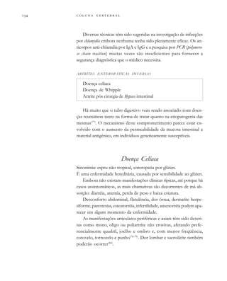        

Diversas técnicas têm sido sugeridas na investigação de infecções
por chlamydia embora nenhuma tenha sido plenamente eficaz. Os an-
ticorpos anti-chlamdia por IgA e IgG e a pesquisa por PCR (polymera-
se chain reaction) muitas vezes são insuficientes para fornecer a
segurança diagnóstica que o médico necessita.
ARTRITES ENTEROPÁTICAS DIVERSAS
Doença celíaca
Doença de Whipple
Artrite pós cirurgia de Bypass intestinal
Há muito que o tubo digestivo vem sendo associado com doen-
ças reumáticas tanto na forma de tratar quanto na etiopatogenia das
mesmas(77)
. O mecanismo deste comprometimento parece estar en-
volvido com o aumento da permeabilidade da mucosa intestinal a
material antigênico, em indivíduos geneticamente susceptíveis.
Doença Celíaca
Sinonímia: espru não tropical, enteropatia por glúten.
É uma enfermidade hereditária, causada por sensibilidade ao glúten.
Embora não existam manifestações clínicas típicas, até porque há
casos assintomáticos, as mais chamativas são decorrentes de má ab-
sorção: diarréia, anemia, perda de peso e baixa estatura.
Desconforto abdominal, flatulência, dor óssea, dermatite herpe-
tiforme, parestesias, esteatorréia, infertilidade, amenorréia podem apa-
recer em algum momento da enfermidade.
As manifestações articulares periféricas e axiais têm sido descri-
tas como mono, oligo ou poliartrite não erosivas, afetando prefe-
rencialmente quadril, joelho e ombro e, com menor freqüência,
cotovelo, tornozelo e punho(78-79)
. Dor lombar e sacroileíte também
poderão ocorrer(80)
.
 