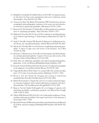
                 
15. Bergfeldt L, Insulander P, Lindblom D, et al: HLA-B27: an important gene-
tic risk factor for bone aortic regurgitation and severe conduction system
abnormalities. Am J Med 85:12-8, 1988.
16. Arnason JA, Patel AK, Rahko PS, Sundstrom WR: Transthoracic and tran-
sesophageal echocardiographic evaluation of the aortic root and subvalvu-
lar structures in ankylosing spondylitis. J Rheumatol 23:120-3, 1996.
17. Rosenow EC III, Strimlan CV, Muhm JR, et al: Pleuropulmonary manifesta-
tions of ankylosing spondylitis . Mayo Clin Proc 52:641-9, 1977.
18. Mielants H, Veys Em, De Vos M, et al: The evolution of spondyloarthropa-
thy in relation to gut histology. I. Clinical aspects. J Rheumatol 22: 2266-72,
1995.
19. Smale S, Natt RS, Orchard TR, Russell AS, Bjarnason I: Inflammatory bo-
wel disease and spondyloarthropathy. Arthritis Rheum.44:2728-336, 2001.
20. Murray GC, Persellin RH: Cervical fracture complicating ankylosing spon-
dylitis. A report of eight cases and review of the literature. Am J Med
70:1033-41, 1981.
21. Bruneau C, Villiaumeocy J, Avouac B, et al: Seronegative spondyloarthropa-
ties and IgA glomerulonephritis: A report of four cases and a review of the
literature. Semin Arthritis Rheum 15:179-84, 1986.
22. Khan MA, ed, Ankilosing spondylitis and related spondyloarthropathies.
Spine:State of the Art Rewiews,Philadelphia:Hanley & Belfus; 1990.
23. Kozin F, Carrera GF, Ryan LM, Foley D, Lawson T: Computed tomography
in the diagnosis of sacroiliitis.Arthritis Rheum 24:1479-85, 1981.
24. Volger JB III, Brown WH, Helms CA, Genant HK: The normal sacroiliac
joint: A CT study of assyntomatic patients. Radiology 151:433-7, 1984.
25. Braun J, Van der Heijde D: Imaging and scoring in ankylosing
spondylitis.Best Pract Res Clin Rheumatol 16:573-604, 2002.
26. Bollow M, Enzweiler C, Taupitz M, et al: Use of contrast enhanced magne-
tic resonance imaging to detect spinal inflammation in patients with spon-
dyloarthritides. Clin Exp Rheumatol 20(suppl28):S167-S174, 2002.
27. Braun J, Van der Heijde D, Dougados M, et al: Staging of patients with
ankylosing spondylitis: a preliminary proposal. Ann Rheum Dis 61(suppl
3):III 19-III 23, 2002.
28. Tullous MW, Skerhurt HEI, Story JL, et al. Cauda equina syndrome of long-
standing ankylosing spondylitis. Case report and review of the literature. J
Neurosurg 73:441-7, 1990.
29. Resnick D: Section IV:Rheumatoid artrhritis and related diseases.In:Resnick
D, ed Bone and joint imaging. Philadelphia:WB Saunders 244-58,299-343,
1989.
 