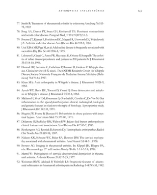 
                 
77. Smith R: Treatment of rheumatoid arthritis by colectomy.Ann Surg 76:515-
78, 1922
78. Borg AA, Dawes PT, Swan CH, Hothersall TE: Persistent monoarthritis
and occult celiac disease. Postgrad Med J 1994;70(819):51-3.
79. Bourne JT, Kumar P, Huskisson EC, Mageed R, Unsworth DJ, Wojtulewski
JA: Arthritis and celiac disease.Ann Rheum Dis 44:592-8, 1985.
80. Usai P, Boi MF, Piga M, et al: Adult celiac disease is frequently associated with
sacroiliitis.Dig Dis Sci 40:1906-8, 1995.
81. Lubrano E, Ciacci C, Ames PR, Mazzacca G, Oriente P, Scarpa R: The arthri-
tis of celiac disease:prevalence and pattern in 200 patients.Br J Rheumatol
35:1314-18, 1996.
82. Durand DV, Lecomte C, Cathebras P, Rousset H, Godeau P: Whipple dise-
ase. Clinical review of 52 cases. The SNFMI Research Group on Whipple
Disease.Societe Nationale Française de Medecine Interne.Medicine [Balti-
more] 76:170-84, 1997.
83. Khan MA: Axial arthropathy in Whipple´s disease. J Rheumatol 9:928-9,
1982.
84. Ayoub WT, Davis DE, Torretti D, Viozzi FJ: Bone destruction and ankylo-
sis in Whipple´s disease. J Rheumatol 9:930-1, 1982.
85. Mielants H, Veys EM, Goemaere S, Goethals K, Cuvelier C, De Vos M: Gut
inflammation in the spondyloarthropaties: clinical, radiological, biological
and genetic features in relation to the type of histology. A prospective study.
J Rheumatol.18:1542-51, 1991.
86. Shagrin JW, Frame B, Duncan H: Polyarthritis in obese patients with intes-
tinal bypass. Ann Intern Med 75:377-80, 1971.
87. Delamere JP, Baddeley RM, Walton KW: Jejuno-ileal bypass arthropathy:its
clinical features and associations.Ann Rheum Dis 42:553-7, 1983.
88. Bjorkengren AG, Resnick D, Sartoris DJ: Enterophatic arthropathies.Radiol
Clin North Am 25:189-98, 1987.
89. Nakano KK, Schoene WC, Baker RA, Dawson DM: The cervical myelopa-
thy associated with rheumatoid arthritis. Ann Neurol 3:144-51, 1978.
90. Brower AC: Imaging in rheumatoid arthritis. In: Klippel JH, Dieppe PA,
eds. Rheumatology. 2nd
ed.London:Mosby-Wolfe 5.5.1-5.5.8, 1998.
91. Martel W: Pathogenesis of cervical discovertebral destruction in rheuma-
toid arthritis. Arthritis Rheum 20:1217-25, 1977.
92. Weissman BNW, Aliabadi P, Weinfield LS: Prognostic features of atlanto-
axial subluxation in rheumatoid arthritis patients.Radiology 144:745-51, 1982.
 