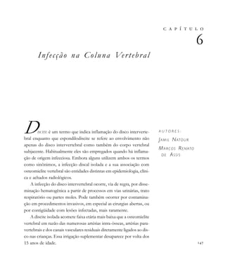 
       

A U T O R E S :
JAMIL NATOUR
MARCOS RENATO
DE ASSIS
Infecção na Coluna Vertebral
DISCITE é um termo que indica inflamação do disco interverte-
bral enquanto que espondilodiscite se refere ao envolvimento não
apenas do disco intervertebral como também do corpo vertebral
subjacente. Habitualmente eles são empregados quando há inflama-
ção de origem infecciosa. Embora alguns utilizem ambos os termos
como sinônimos, a infecção discal isolada e a sua associação com
osteomielite vertebral são entidades distintas em epidemiologia, clíni-
ca e achados radiológicos.
A infecção do disco intervertebral ocorre, via de regra, por disse-
minação hematogênica a partir de processos em vias urinárias, trato
respiratório ou partes moles. Pode também ocorrer por contamina-
ção em procedimentos invasivos, em especial as cirurgias abertas, ou
por contigüidade com lesões infectadas, mais raramente.
A discite isolada acomete faixa etária mais baixa que a osteomielite
vertebral em razão das numerosas artérias intra-ósseas, artérias para-
vertebrais e dos canais vasculares residuais diretamente ligados ao dis-
co nas crianças. Essa irrigação suplementar desaparece por volta dos
15 anos de idade.
 
