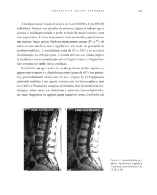 
                  
A incidência nos Estados Unidos é de 1 em 100.000 a 1 em 250.000
indivíduos. Baseado em achados de autópsia, alguns acreditam que a
doença é subdiagnosticada e pode evoluir de modo crônico para
cura espontânea. O sexo masculino é mais acometido, especialmente
em maiores faixas etárias. Embora representem apenas 2% a 7% de
todas as osteomielites, isso é significante em razão do potencial de
morbimortalidade. A mortalidade varia de 2% a 12% e se associa à
disseminação da infecção para o sistema nervoso ou outros órgãos.
A incidência como complicação pós-cirúrgica é rara e o diagnóstico
não costuma ser tardio nessa condição.
Semelhante ao que ocorre de modo geral nas artrites sépticas, o
agente mais comum é o Staphylococcus aureus (cerca de 60% dos pacien-
tes), particularmente abaixo dos 50 anos (Figura 1). O Staphylococcus
epidermidis também é um agente comum por via hematogênica, mas
nos UDEV a Pseudomonas aeruginosa predomina. Nas de ocorrência pós-
cirúrgica, assim como em diabéticos e pacientes imunodeprimidos,
são mais freqüentes os agentes gram negativos como Escherichia coli,
FIGURA 1 – Espondilodiscite pio-
gênica. Ressonância magnética
mostrando acometimento L4/
L5 (A) e (B).
A B
 