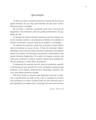 
                         . . .
Apresentação
As dores na coluna vertebral acometem a maioria das pessoas em
algum momento de sua vida, representando um alto custo social e
financeiro para a sociedade.
De seu lado, o indivíduo acometido sofre com a incerteza do
diagnóstico e do tratamento, além das perdas profissionais e de qua-
lidade de vida.
As doenças da coluna vertebral constituem uma das maiores cau-
sas de consultas médicas e de afastamento definitivo do trabalho no
mundo, merecendo o assunto interesse de médicos e autoridades.
Na maioria dos pacientes, ainda hoje, encontra-se muita dificul-
dade em localizar as causas da dor. A falta de correlação clínico-
radiológica, tanto vista em exames normais em pacientes sintomáticos
quanto em exames com alterações em pacientes assintomáticos, traz
grande incerteza diagnóstica. Os exames de imagem somente têm
valor para confirmar ou afastar suspeitas clínicas bem fundamenta-
das em anamnese e exame físico do paciente.
O tratamento do paciente envolve, além do tratamento específi-
co da doença de base, quando for o caso, educação ao paciente para
melhorar a auto-eficácia, medicamentos, fisioterapia, exercícios físi-
cos e, para alguns pacientes, cirurgia.
Este livro resume as situações mais freqüentes com que se depa-
ram os profissionais da saúde no dia a dia, ao cuidarem de doentes
com problemas na coluna vertebral. Pode ser útil, sobretudo para o
não especialista, na compreensão e orientação dos casos mais comuns.
JAMIL NATOUR
 