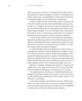         

dades por processos crônicos. A tomografia pode auxiliar nas pun-
ções guiadas e em quadros subagudos e crônicos. A cintilografia é um
exame sensível, mas sua especificidade se reduz quando há fratura,
intervenção cirúrgica, doença inflamatória ou degenerativa.
A punção aspirativa isola variavelmente o germe responsável, de
35% a 60%, porém apresenta menos morbidade que a cirurgia aber-
ta. Deve ser considerado que nas fases iniciais da infecção não tem
sido demonstrada diferença entre antibioticoterapia isolada ou asso-
ciada à limpeza cirúrgica. O uso de antibióticos reduz a positividade
das culturas. Assim, o isolamento do agente deve ser tão precoce
quanto possível para permitir o início do tratamento adequado.
A maioria tem evolução lenta e bom prognóstico, permitindo o
diagnóstico etiológico antes do início da antibioticoterapia, mas cres-
cimento e identificação de fungos e micobactérias são processos mais
demorados, que podem levar algumas semanas. Portanto em algu-
mas situações inicia-se tratamento empírico.
A antibioticoterapia endovenosa idealmente se instala conforme o
microrganismo isolado. Na ausência de diagnóstico etiológico, os qua-
dros infecciosos prévios ou contextos clínicos que predispõem a infec-
ção por determinados agentes devem orientar a escolha de drogas. Caso
não haja um diagnóstico presuntivo é feita uma associação que garanta
ampla cobertura. Em alguns casos, à medida que ocorre uma boa res-
posta terapêutica pode ser feita a transição para drogas de uso oral.
Quando as alterações radiológicas são discretas o tratamento de
infeções por E. coli e gram positivos dura de 2 a 3 meses. Nas infec-
ções não piogênicas prolonga-se o tratamento por 6 a 12 meses.
O comprometimento neurológico e a instabilidade limitam a mo-
bilização do indivíduo podendo ser necessário o uso de órtese como
o colete de Jewet para estabilização do nível torácico baixo ou o de
Putti para o nível lombar.
A presença de coleções, envolvimentos extensos e déficit neuro-
lógico são possíveis indicações de tratamento cirúrgico, particular-
mente em manifestações mais graves. Em alguns casos a instabilidade
da coluna deve ser fixada por instrumentação cirúrgica.
 