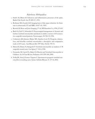 
                  
Referências Bibliográficas
. Smith AS, Blaser SI: Infectious and inflammatory processes of the spine.
Radiol Clin North Am 29: 809-27, 1991.
. Rothman MI, Zoarski GH: Imaging basis of disc space infection. In: Semi-
nars in ultrasound, CT and MRI, 14:437-45, 1993.
. Resnick D: Bone and Joint Imaging, 2nd
ed, WB Saunders Co, 1996, 674-83.
. Rath SA, Neff U, Schneider O: Neurosurgical management of thoracic and
lumbar vertebral osteomyelitis and discitis in adults: a review of 43 consecu-
tive surgically treated patients. Neurosurgery 38: 926-33, 1996.
. Colmenero JD, Jimenez-Mejias ME, Sanchez-Lora FJ: Pyogenic, tubercu-
lous, and brucellar vertebral osteomyelitis: a descriptive and comparative
study of 219 cases. Ann Rheum Dis 1997 Dec; 56(12): 709-15.
. Matsui H, Hirano N, Sakaguchi Y: Vertebral osteomyelitis: an analysis of 38
surgically treated cases. Eur Spine J 7 :50-4, 1998.
. Fernandez M, Carrol CL, Baker CJ: Discitis and Vertebral Osteomyelitis in
Children: An 18-Year Review. Pediatrics 105:1299-304, 2000.
. Nolla JM, Ariza J, Gomez-Vaquero C: Spontaneous pyogenic vertebral oste-
omyelitis in nondrug users. Semin Arthritis Rheum 31: 271-8, 2002.
 