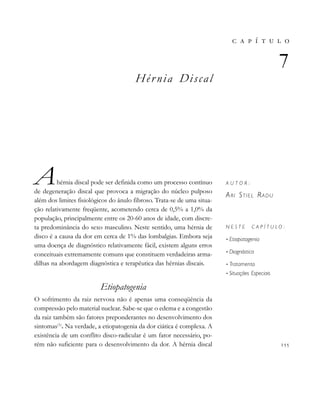 
           
Hér nia Discal
Ahérnia discal pode ser definida como um processo contínuo
de degeneração discal que provoca a migração do núcleo pulposo
além dos limites fisiológicos do ânulo fibroso. Trata-se de uma situa-
ção relativamente freqüente, acometendo cerca de 0,5% a 1,0% da
população, principalmente entre os 20-60 anos de idade, com discre-
ta predominância do sexo masculino. Neste sentido, uma hérnia de
disco é a causa da dor em cerca de 1% das lombalgias. Embora seja
uma doença de diagnóstico relativamente fácil, existem alguns erros
conceituais extremamente comuns que constituem verdadeiras arma-
dilhas na abordagem diagnóstica e terapêutica das hérnias discais.
Etiopatogenia
O sofrimento da raiz nervosa não é apenas uma conseqüência da
compressão pelo material nuclear. Sabe-se que o edema e a congestão
da raiz também são fatores preponderantes no desenvolvimento dos
sintomas(1)
. Na verdade, a etiopatogenia da dor ciática é complexa. A
existência de um conflito disco-radicular é um fator necessário, po-
rém não suficiente para o desenvolvimento da dor. A hérnia discal
       

A U T O R :
ARI STIEL RADU
N E S T E C A P Í T U L O :
• Etiopatogenia
• Diagnóstico
• Tratamento
• Situações Especiais

 