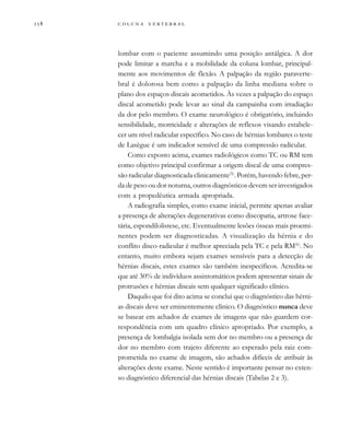         

lombar com o paciente assumindo uma posição antálgica. A dor
pode limitar a marcha e a mobilidade da coluna lombar, principal-
mente aos movimentos de flexão. A palpação da região paraverte-
bral é dolorosa bem como a palpação da linha mediana sobre o
plano dos espaços discais acometidos. Às vezes a palpação do espaço
discal acometido pode levar ao sinal da campainha com irradiação
da dor pelo membro. O exame neurológico é obrigatório, incluindo
sensibilidade, motricidade e alterações de reflexos visando estabele-
cer um nível radicular específico. No caso de hérnias lombares o teste
de Lasègue é um indicador sensível de uma compressão radicular.
Como exposto acima, exames radiológicos como TC ou RM tem
como objetivo principal confirmar a origem discal de uma compres-
são radicular diagnosticada clinicamente(5)
. Porém, havendo febre, per-
da de peso ou dor noturna, outros diagnósticos devem ser investigados
com a propedêutica armada apropriada.
A radiografia simples, como exame inicial, permite apenas avaliar
a presença de alterações degenerativas como discopatia, artrose face-
tária, espondilolistese, etc. Eventualmente lesões ósseas mais proemi-
nentes podem ser diagnosticadas. A visualização da hérnia e do
conflito disco-radicular é melhor apreciada pela TC e pela RM(6)
. No
entanto, muito embora sejam exames sensíveis para a detecção de
hérnias discais, estes exames são também inespecíficos. Acredita-se
que até 30% de indivíduos assintomáticos podem apresentar sinais de
protrusões e hérnias discais sem qualquer significado clínico.
Daquilo que foi dito acima se conclui que o diagnóstico das hérni-
as discais deve ser eminentemente clínico. O diagnóstico nunca deve
se basear em achados de exames de imagens que não guardem cor-
respondência com um quadro clínico apropriado. Por exemplo, a
presença de lombalgia isolada sem dor no membro ou a presença de
dor no membro com trajeto diferente ao esperado pela raiz com-
prometida no exame de imagem, são achados difíceis de atribuir às
alterações deste exame. Neste sentido é importante pensar no exten-
so diagnóstico diferencial das hérnias discais (Tabelas 2 e 3).
 
