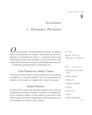 
                          
Escolioses
e Alterações Posturais
Oexame postural é um procedimento necessário em qualquer
paciente, principalmente em crianças e adolescentes, pois permite a
profilaxia, o reconhecimento precoce e a correção de danos que,
identificados posteriormente, poderiam se tornar irreversíveis, com
o aparecimento de dores e de doença articular degenerativa precoce.
As alterações posturais podem ser classificadas em:
Vícios Posturais ou Atitudes Viciosas
O defeito está fora da coluna vertebral, situando-se na musculatura,
no quadril ou nos membros inferiores. Tem como característica im-
portante o fato de poder ser corrigido pela vontade do paciente.
Defeitos Posturais
O defeito está na coluna. São alterações definitivas da postura que
independem da vontade do paciente, só podendo ser corrigidas atra-
vés de tratamento cirúrgico ou não cirúrgico (conservador). Estes
defeitos podem apresentar-se compensados ou descompensados, sen-
do classificados em escoliose, cifose e lordose.
       

A U T O R A :
WANDA HELOIS A
RODRIGUES FERREIRA
N E S T E C A P Í T U L O :
• Vícios posturais ou atitudes
viciosas
• Defeitos posturais
• Classificação
• Avaliação do paciente
• Escoliose
• Cifose juvenil
• Lordose
• Escoliose degenerativa

 