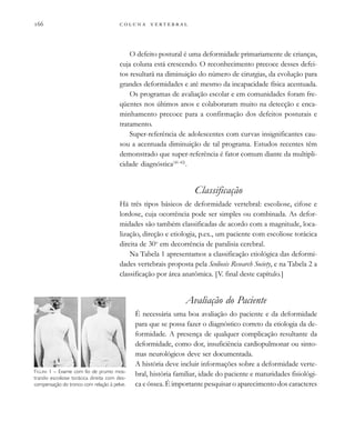         

O defeito postural é uma deformidade primariamente de crianças,
cuja coluna está crescendo. O reconhecimento precoce desses defei-
tos resultará na diminuição do número de cirurgias, da evolução para
grandes deformidades e até mesmo da incapacidade física acentuada.
Os programas de avaliação escolar e em comunidades foram fre-
qüentes nos últimos anos e colaboraram muito na detecção e enca-
minhamento precoce para a confirmação dos defeitos posturais e
tratamento.
Super-referência de adolescentes com curvas insignificantes cau-
sou a acentuada diminuição de tal programa. Estudos recentes têm
demonstrado que super-referência é fator comum diante da multipli-
cidade diagnóstica(41-42)
.
Classificação
Há três tipos básicos de deformidade vertebral: escoliose, cifose e
lordose, cuja ocorrência pode ser simples ou combinada. As defor-
midades são também classificadas de acordo com a magnitude, loca-
lização, direção e etiologia, p.ex., um paciente com escoliose torácica
direita de 30o
em decorrência de paralisia cerebral.
Na Tabela 1 apresentamos a classificação etiológica das deformi-
dades vertebrais proposta pela Scoliosis Research Society, e na Tabela 2 a
classificação por área anatômica. [V. final deste capítulo.]
Avaliação do Paciente
É necessária uma boa avaliação do paciente e da deformidade
para que se possa fazer o diagnóstico correto da etiologia da de-
formidade. A presença de qualquer complicação resultante da
deformidade, como dor, insuficiência cardiopulmonar ou sinto-
mas neurológicos deve ser documentada.
A história deve incluir informações sobre a deformidade verte-
bral, história familiar, idade do paciente e maturidades fisiológi-
ca e óssea. É importante pesquisar o aparecimento dos caracteres
FIGURA 1 – Exame com fio de prumo mos-
trando escoliose torácica direita com des-
compensação do tronco com relação à pelve.
 