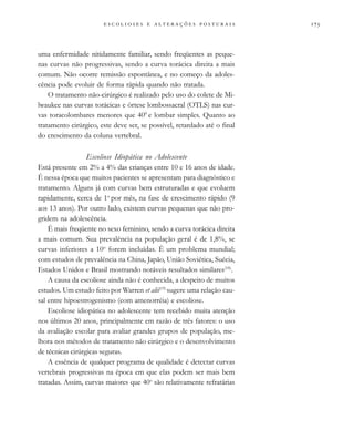 
                          
uma enfermidade nitidamente familiar, sendo freqüentes as peque-
nas curvas não progressivas, sendo a curva torácica direita a mais
comum. Não ocorre remissão espontânea, e no começo da adoles-
cência pode evoluir de forma rápida quando não tratada.
O tratamento não-cirúrgico é realizado pelo uso do colete de Mi-
lwaukee nas curvas torácicas e órtese lombossacral (OTLS) nas cur-
vas toracolombares menores que 400
e lombar simples. Quanto ao
tratamento cirúrgico, este deve ser, se possível, retardado até o final
do crescimento da coluna vertebral.
Escoliose Idiopática no Adolescente
Está presente em 2% a 4% das crianças entre 10 e 16 anos de idade.
É nessa época que muitos pacientes se apresentam para diagnóstico e
tratamento. Alguns já com curvas bem estruturadas e que evoluem
rapidamente, cerca de 1o
por mês, na fase de crescimento rápido (9
aos 13 anos). Por outro lado, existem curvas pequenas que não pro-
gridem na adolescência.
É mais freqüente no sexo feminino, sendo a curva torácica direita
a mais comum. Sua prevalência na população geral é de 1,8%, se
curvas inferiores a 10o
forem incluídas. É um problema mundial;
com estudos de prevalência na China, Japão, União Soviética, Suécia,
Estados Unidos e Brasil mostrando notáveis resultados similares(18)
.
A causa da escoliose ainda não é conhecida, a despeito de muitos
estudos. Um estudo feito por Warren et alii(19)
sugere uma relação cau-
sal entre hipoestrogenismo (com amenorréia) e escoliose.
Escoliose idiopática no adolescente tem recebido muita atenção
nos últimos 20 anos, principalmente em razão de três fatores: o uso
da avaliação escolar para avaliar grandes grupos de população, me-
lhora nos métodos de tratamento não cirúrgico e o desenvolvimento
de técnicas cirúrgicas seguras.
A essência de qualquer programa de qualidade é detectar curvas
vertebrais progressivas na época em que elas podem ser mais bem
tratadas. Assim, curvas maiores que 40o
são relativamente refratárias
 