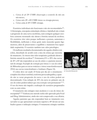 
                          
. Curvas de até 20o
COBB: observação e controle de três em
três meses;
. Curvas entre 20o
e 40o
COBB: órtese ou cirurgia precoce;
. Curvas acima de 40o
COBB: cirurgia.
Exercícios individuais não funcionam e não são recomendados(20)
.
A fisioterapia, oeteopatia estimulação elétrica e biofeedback não evitam
a progressão de uma curva escoliótica, nem corrigem qualquer esco-
liose existente mostrando não alterar a história natural da escoliose.
Os exercícios têm valor porque melhoram a postura, aumentam a
flexibilidade, melhoram o tônus geral, tanto muscular quanto liga-
mentoso, além de preservarem o equilíbrio e manterem boa capaci-
dade respiratória. O exercício também tem valor psicológico.
Os melhores resultados documentados são aqueles obtidos com
colete, desenhado de acordo com a área da coluna que necessita
de tratamento. As órteses têm valor terapêutico, podendo alterar a
história natural da escoliose(22)
. Entretanto,15% a 20% das curvas
de 20o
a 40o
não respondem ao uso de colete e o paciente necessi-
tará de cirurgia. Exemplo de correção por órtese é o uso de colete
de Milwaukee para as curvas torácicas e órtese toracolombossacral
(TLS) nas curvas toracolombares e lombares (Figura 14).
O colete deve ser usado 23 horas por dia até o crescimento
completo da coluna vertebral, conforme prova radiográfica, e quan-
do não se notar progressão da curva o uso do colete poderá ser
descontinuado. Uma redução de 50% da curva no primeiro ano de
uso do colete poderá indicar que esta correção será permanente(23-25)
.
O uso da órtese não impede a realização de exercícios programados
com ou sem colete.
O tratamento não cirúrgico mais moderno é o uso de órtese ele-
troespinhal(26-288
Embora este método tenha sido aprovado pela Food
and Drug Administration, ainda não está comprovada a sua eficácia.
Aqueles pacientes que não respondem bem ao tratamento con-
servador ou que apresentam curvatura superior a 40o
devem ser ana-
lisados quanto à indicação cirúrgica. O tratamento cirúrgico também
FIGURA 14 – Colete de Milwaukee e órte-
se toracolombossacral.
 