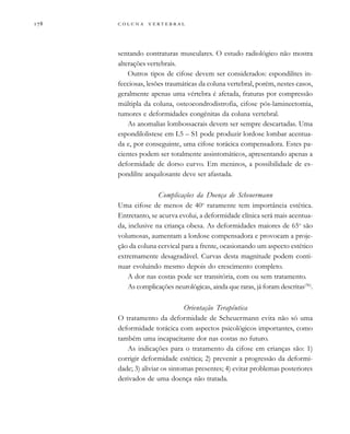         

sentando contraturas musculares. O estudo radiológico não mostra
alterações vertebrais.
Outros tipos de cifose devem ser considerados: espondilites in-
fecciosas, lesões traumáticas da coluna vertebral, porém, nestes casos,
geralmente apenas uma vértebra é afetada, fraturas por compressão
múltipla da coluna, osteocondrodistrofia, cifose pós-laminectomia,
tumores e deformidades congênitas da coluna vertebral.
As anomalias lombossacrais devem ser sempre descartadas. Uma
espondilolistese em L5 – S1 pode produzir lordose lombar acentua-
da e, por conseguinte, uma cifose torácica compensadora. Estes pa-
cientes podem ser totalmente assintomáticos, apresentando apenas a
deformidade de dorso curvo. Em meninos, a possibilidade de es-
pondilite anquilosante deve ser afastada.
Complicações da Doença de Scheuermann
Uma cifose de menos de 40o
raramente tem importância estética.
Entretanto, se acurva evolui, a deformidade clínica será mais acentua-
da, inclusive na criança obesa. As deformidades maiores de 65o
são
volumosas, aumentam a lordose compensadora e provocam a proje-
ção da coluna cervical para a frente, ocasionando um aspecto estético
extremamente desagradável. Curvas desta magnitude podem conti-
nuar evoluindo mesmo depois do crescimento completo.
A dor nas costas pode ser transitória, com ou sem tratamento.
As complicações neurológicas, ainda que raras, já foram descritas(36)
.
Orientação Terapêutica
O tratamento da deformidade de Scheuermann evita não só uma
deformidade torácica com aspectos psicológicos importantes, como
também uma incapacitante dor nas costas no futuro.
As indicações para o tratamento da cifose em crianças são: 1)
corrigir deformidade estética; 2) prevenir a progressão da deformi-
dade; 3) aliviar os sintomas presentes; 4) evitar problemas posteriores
derivados de uma doença não tratada.
 