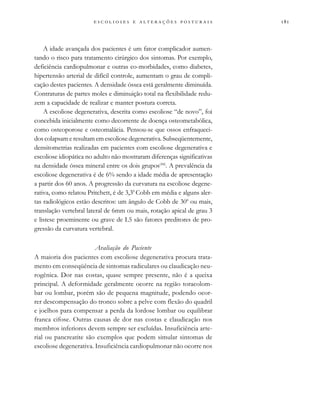 
                          
A idade avançada dos pacientes é um fator complicador aumen-
tando o risco para tratamento cirúrgico dos sintomas. Por exemplo,
deficiência cardiopulmonar e outras co-morbidades, como diabetes,
hipertensão arterial de difícil controle, aumentam o grau de compli-
cação destes pacientes. A densidade óssea está geralmente diminuída.
Contraturas de partes moles e diminuição total na flexibilidade redu-
zem a capacidade de realizar e manter postura correta.
A escoliose degenerativa, descrita como escoliose “de novo”, foi
concebida inicialmente como decorrente de doença osteometabólica,
como osteoporose e osteomalácia. Pensou-se que ossos enfraqueci-
dos colapsam e resultam em escoliose degenerativa. Subseqüentemente,
densitometrias realizadas em pacientes com escoliose degenerativa e
escoliose idiopática no adulto não mostraram diferenças significativas
na densidade óssea mineral entre os dois grupos(44)
. A prevalência da
escoliose degenerativa é de 6% sendo a idade média de apresentação
a partir dos 60 anos. A progressão da curvatura na escoliose degene-
rativa, como relatou Pritchett, é de 3,30
Cobb em média e alguns aler-
tas radiológicos estão descritos: um ângulo de Cobb de 300
ou mais,
translação vertebral lateral de 6mm ou mais, rotação apical de grau 3
e listese proeminente ou grave de L5 são fatores preditores de pro-
gressão da curvatura vertebral.
Avaliação do Paciente
A maioria dos pacientes com escoliose degenerativa procura trata-
mento em conseqüência de sintomas radiculares ou claudicação neu-
rogênica. Dor nas costas, quase sempre presente, não é a queixa
principal. A deformidade geralmente ocorre na região toracolom-
bar ou lombar, porém são de pequena magnitude, podendo ocor-
rer descompensação do tronco sobre a pelve com flexão do quadril
e joelhos para compensar a perda da lordose lombar ou equilibrar
franca cifose. Outras causas de dor nas costas e claudicação nos
membros inferiores devem sempre ser excluídas. Insuficiência arte-
rial ou pancreatite são exemplos que podem simular sintomas de
escoliose degenerativa. Insuficiência cardiopulmonar não ocorre nos
 