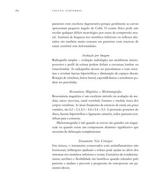         

pacientes com escoliose degenerativa porque geralmente as curvas
apresentam pequeno ângulo de Cobb. O exame físico pode não
revelar qualquer déficit neurológico por causa da compressão neu-
ral. Ausência de fraqueza nos membros inferiores ou reflexos alte-
rados são também muito comuns em pacientes com estenose de
canal vertebral sem deformidades.
Avaliação por Imagem
Radiografia simples – avaliação radiológica nas incidências ântero-
posterior e perfil da coluna podem definir a curvatura lombar ou
toracolombar. As radiografias devem ser panorâmicas e com ortos-
tase e revelam facetas hipertróficas e diminuição de espaços discais.
Rotação de vértebras, listese lateral, espondilolistese e retrolistese po-
dem ser percebidas.
Ressonância Mágnética e Mielotomografia
Ressonância magnética é um excelente método na avaliação da me-
dula, raízes nervosas, canal vertebral, forames e medula óssea dos
corpos vertebrais. As áreas freqüentes de estenose de canal, em graus
variados, são L2 – L3, L3 – L4 e L4 – L5. A protrusão posterior do
disco, facetas hipertróficas e ligamento amarelo, todos parecem con-
tribuir para a estenose.
Mielotomografia é útil quando as curvas são grandes em magni-
tude ou quando existe um componente dinâmico significativo que
necessita de delineação complementar.
Tratamento Não Cirúrgico
Em síntese, o tratamento conservador com antiinflamatórios não
hormonais, infiltrações epidurais e coletes pode ajudar no alívio dos
sintomas nos membros inferiores e costas. Exercícios de condiciona-
mento aeróbico e flexibilidade são benéficos quando tolerados pelo
paciente e ajudam a prevenir a progressão da osteoporose em pa-
cientes idosos.
 